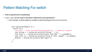 27
Pattern Matching For switch
• Null is special (and complicated)
• case null can be used in all switch statements and expressions
o If not included, it will be added by compiler at start (throwing NullPointerException)
void typeTester(Object o) {
switch (o) {
case null -> throw new NullPointerException(); // Added by compiler
case String s -> System.out.println("String: " + s);
case Color c -> System.out.println("Color with RGB: " + c.getRGB());
case int[] ia -> System.out.println("Array of ints, length" + ia.length);
default -> System.out.println("Bad input!");
}
}
 