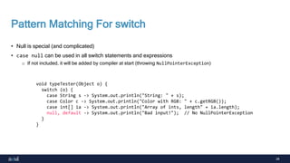 28
Pattern Matching For switch
• Null is special (and complicated)
• case null can be used in all switch statements and expressions
o If not included, it will be added by compiler at start (throwing NullPointerException)
void typeTester(Object o) {
switch (o) {
case String s -> System.out.println("String: " + s);
case Color c -> System.out.println("Color with RGB: " + c.getRGB());
case int[] ia -> System.out.println("Array of ints, length" + ia.length);
null, default -> System.out.println("Bad input!"); // No NullPointerException
}
}
 