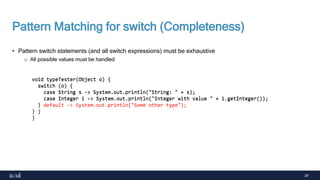 29
Pattern Matching for switch (Completeness)
• Pattern switch statements (and all switch expressions) must be exhaustive
o All possible values must be handled
void typeTester(Object o) {
switch (o) {
case String s -> System.out.println("String: " + s);
case Integer i -> System.out.println("Integer with value " + i.getInteger());
}
}
void typeTester(Object o) {
switch (o) {
case String s -> System.out.println("String: " + s);
case Integer i -> System.out.println("Integer with value " + i.getInteger());
default -> System.out.println("Some other type");
}
}
 