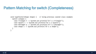 30
Pattern Matching for switch (Completeness)
void typeTester(Shape shape) { // Using previous sealed class example
switch (shape) {
case Triangle t -> System.out.println("It's a triangle");
case Square s -> System.out.println("It's a square");
case Pentagon p -> System.out.println("It's a pentagon");
case Shape s -> System.out.println("It's a shape");
}
}
 