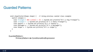 31
Guarded Patterns
void shapeTester(Shape shape) { // Using previous sealed class example
switch (shape) {
case Triangle t && t.area() > 25 -> System.out.println("It's a big triangle");
case Triangle t -> System.out.println("It's a small triangle");
case Square s -> System.out.println("It's a square");
case Pentagon p -> System.out.println("It's a pentagon");
case Shape s -> System.out.println("It's a shape");
}
}
GuardedPattern:
PrimaryPattern && ConditionalAndExpression
 