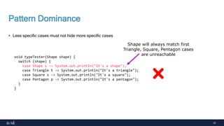 32
Pattern Dominance
• Less specific cases must not hide more specific cases
void typeTester(Shape shape) {
switch (shape) {
case Shape s -> System.out.println("It's a shape");
case Triangle t -> System.out.println("It's a triangle");
case Square s -> System.out.println("It's a square");
case Pentagon p -> System.out.println("It's a pentagon");
}
}
Shape will always match first
Triangle, Square, Pentagon cases
are unreachable
 