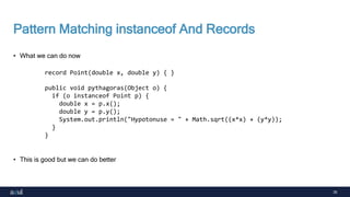 35
Pattern Matching instanceof And Records
• What we can do now
• This is good but we can do better
record Point(double x, double y) { }
public void pythagoras(Object o) {
if (o instanceof Point p) {
double x = p.x();
double y = p.y();
System.out.println("Hypotonuse = " + Math.sqrt((x*x) + (y*y));
}
}
 