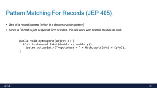 36
Pattern Matching For Records (JEP 405)
• Use of a record pattern (which is a deconstruction pattern)
• Since a Record is just a special form of class, this will work with normal classes as well
public void pythagoras(Object o) {
if (o instanceof Point(double x, double y))
System.out.println("Hypotonuse = " + Math.sqrt((x*x) + (y*y));
}
 