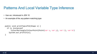 39
Patterns And Local Variable Type Inference
• Use var, introduced in JDK 10
• An example of the any pattern matching type
public void printTopLeftX(Shape s) {
if (s instanceof
ColourRectangle(ColourPoint(Point(var x, var y), var c), var br)
System.out.println(x);
}
 