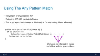 40
Using The Any Pattern Match
• Not yet part of any proposed JEP
• Related to JEP 302, Lambda Leftovers
• This is not a proposed change, at this time (i.e. I'm speculating this as a feature)
public void printTopLeftX(Shape s) {
if (s instanceof
ColourRectangle(ColourPoint(Point(var x, _), _), _)
System.out.println(x);
}
We have no interest in these
variables so let's ignore them
 