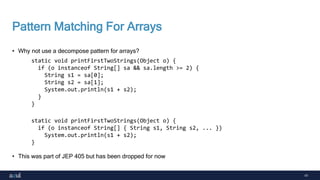 41
Pattern Matching For Arrays
• Why not use a decompose pattern for arrays?
• This was part of JEP 405 but has been dropped for now
static void printFirstTwoStrings(Object o) {
if (o instanceof String[] sa && sa.length >= 2) {
String s1 = sa[0];
String s2 = sa[1];
System.out.println(s1 + s2);
}
}
static void printFirstTwoStrings(Object o) {
if (o instanceof String[] { String s1, String s2, ... })
System.out.println(s1 + s2);
}
 