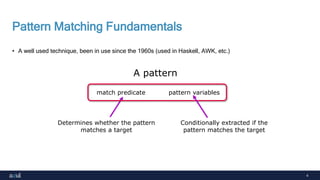 4
Pattern Matching Fundamentals
• A well used technique, been in use since the 1960s (used in Haskell, AWK, etc.)
match predicate pattern variables
Determines whether the pattern
matches a target
A pattern
Conditionally extracted if the
pattern matches the target
 