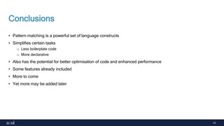 43
Conclusions
• Pattern matching is a powerful set of language constructs
• Simplifies certain tasks
o Less boilerplate code
o More declarative
• Also has the potential for better optimisation of code and enhanced performance
• Some features already included
• More to come
• Yet more may be added later
 