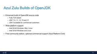 44
Azul Zulu Builds of OpenJDK
• Enhanced build of OpenJDK source code
o Fully TCK tested
o JDK 7, 8, 11, 13, 15 and 17
o JDK 6 available for commercial customers
• Wide platform support:
o Intel 64-bit Windows, Mac, Linux
o Intel 32-bit Windows and Linux
• Free community edition, optional commercial support (Azul Platform Core)
 