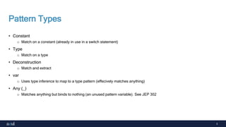5
Pattern Types
• Constant
o Match on a constant (already in use in a switch statement)
• Type
o Match on a type
• Deconstruction
o Match and extract
• var
o Uses type inference to map to a type pattern (effecively matches anything)
• Any (_)
o Matches anything but binds to nothing (an unused pattern variable). See JEP 302
 