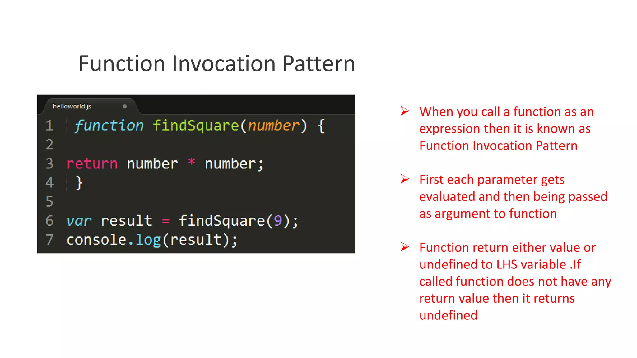 Function Invocation Pattern
 When you call a function as an
expression then it is known as
Function Invocation Pattern
 First each parameter gets
evaluated and then being passed
as argument to function
 Function return either value or
undefined to LHS variable .If
called function does not have any
return value then it returns
undefined

 