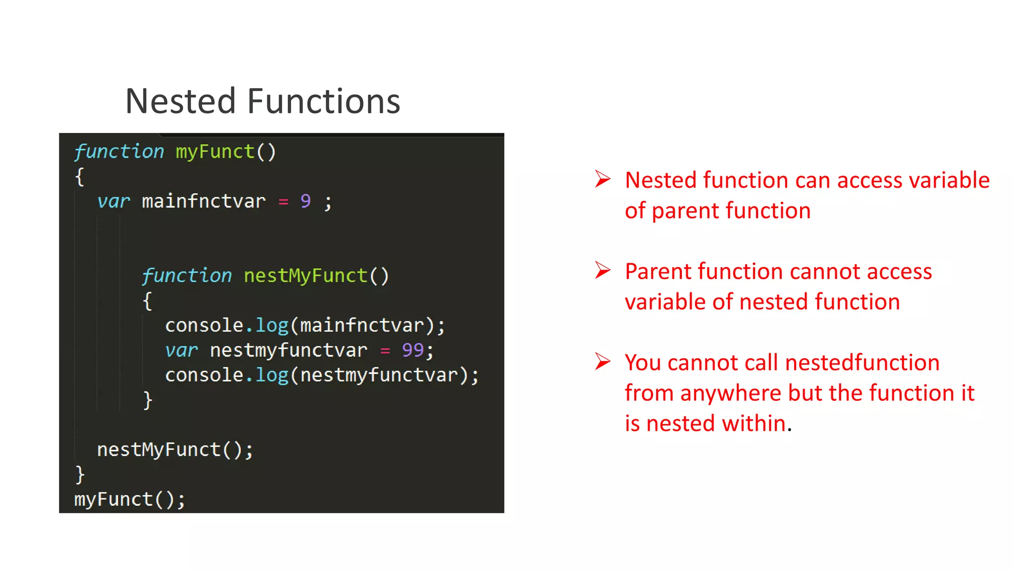 Nested Functions
 Nested function can access variable
of parent function
 Parent function cannot access
variable of nested function
 You cannot call nestedfunction
from anywhere but the function it
is nested within.

 