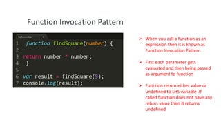 Function Invocation Pattern
 When you call a function as an
expression then it is known as
Function Invocation Pattern
 First each parameter gets
evaluated and then being passed
as argument to function
 Function return either value or
undefined to LHS variable .If
called function does not have any
return value then it returns
undefined

 