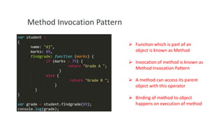 Method Invocation Pattern
 Function which is part of an
object is known as Method
 Invocation of method is known as
Method Invocation Pattern
 A method can access its parent
object with this operator
 Binding of method to object
happens on execution of method

 