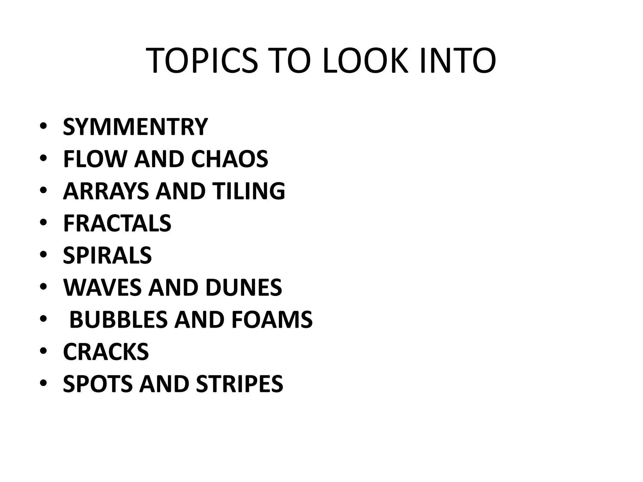 TOPICS TO LOOK INTO
• SYMMENTRY
• FLOW AND CHAOS
• ARRAYS AND TILING
• FRACTALS
• SPIRALS
• WAVES AND DUNES
• BUBBLES AND FOAMS
• CRACKS
• SPOTS AND STRIPES