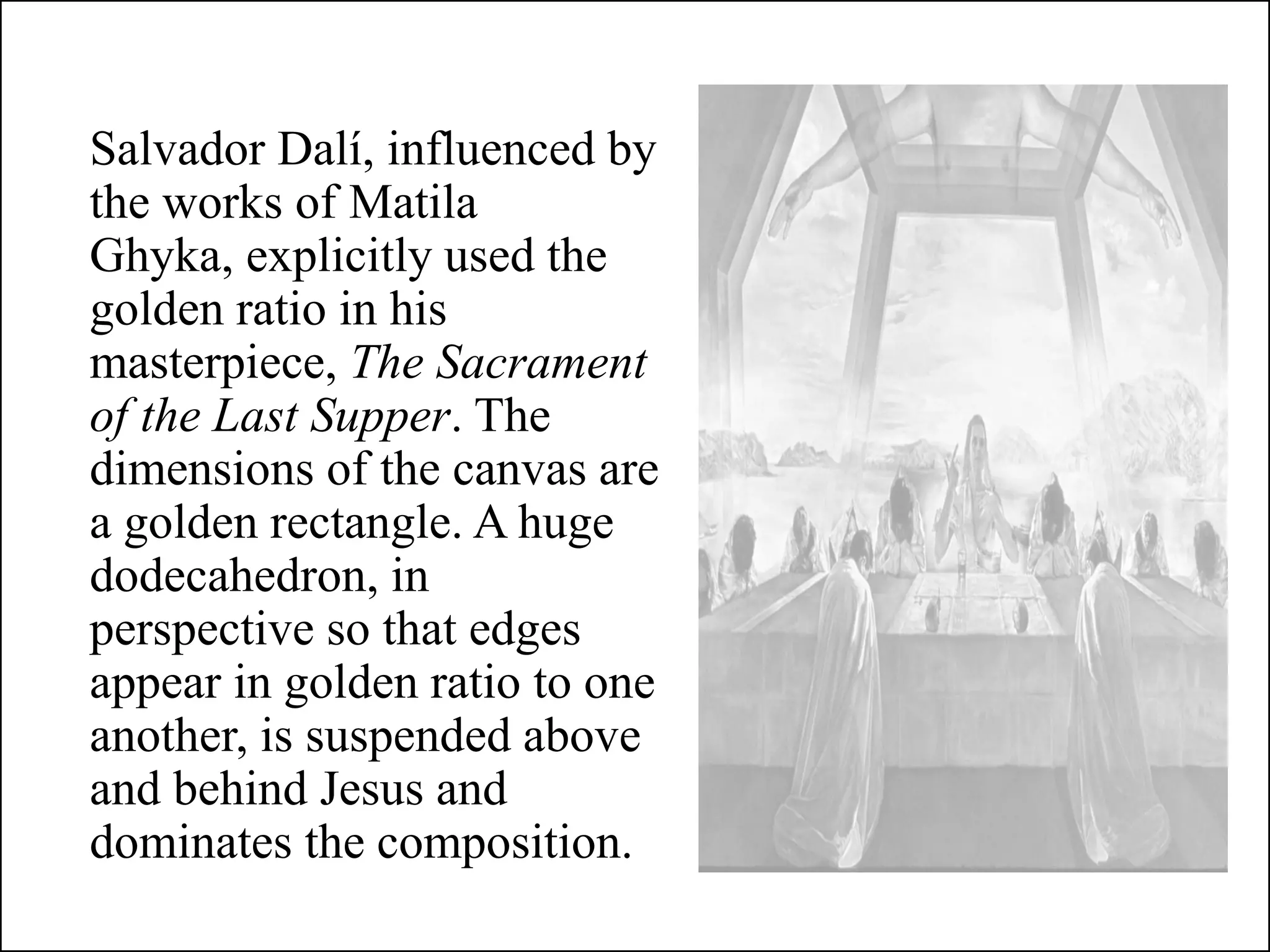 Salvador Dalí, influenced by
the works of Matila
Ghyka, explicitly used the
golden ratio in his
masterpiece, The Sacrament
of the Last Supper. The
dimensions of the canvas are
a golden rectangle. A huge
dodecahedron, in
perspective so that edges
appear in golden ratio to one
another, is suspended above
and behind Jesus and
dominates the composition.
 