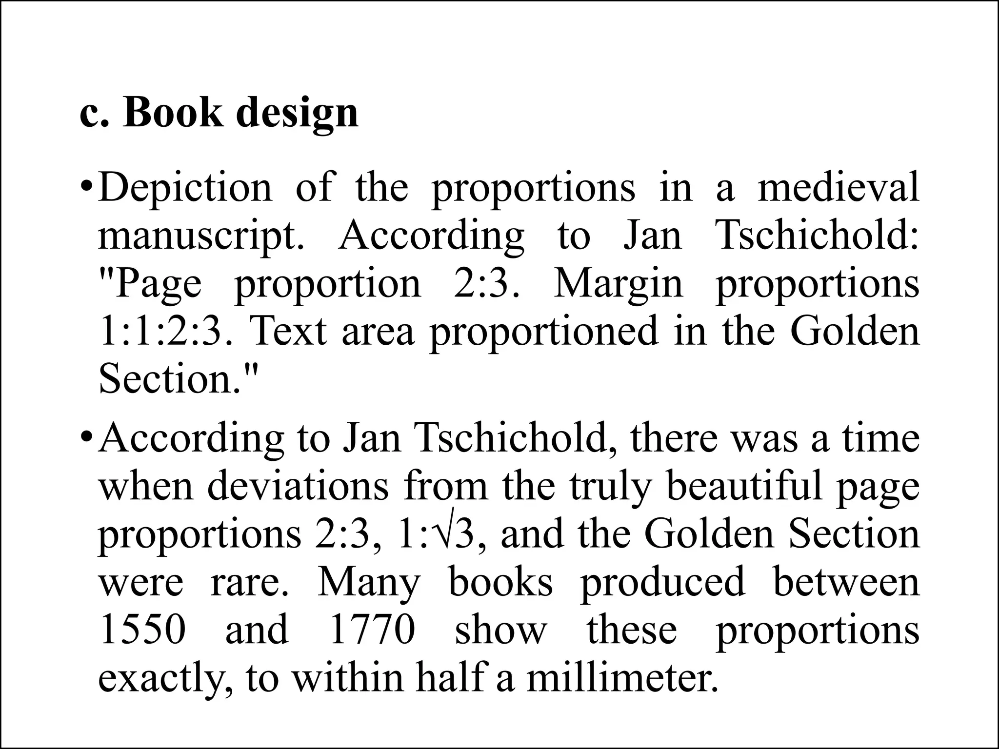 c. Book design
•Depiction of the proportions in a medieval
manuscript. According to Jan Tschichold:
"Page proportion 2:3. Margin proportions
1:1:2:3. Text area proportioned in the Golden
Section."
•According to Jan Tschichold, there was a time
when deviations from the truly beautiful page
proportions 2:3, 1:√3, and the Golden Section
were rare. Many books produced between
1550 and 1770 show these proportions
exactly, to within half a millimeter.
 