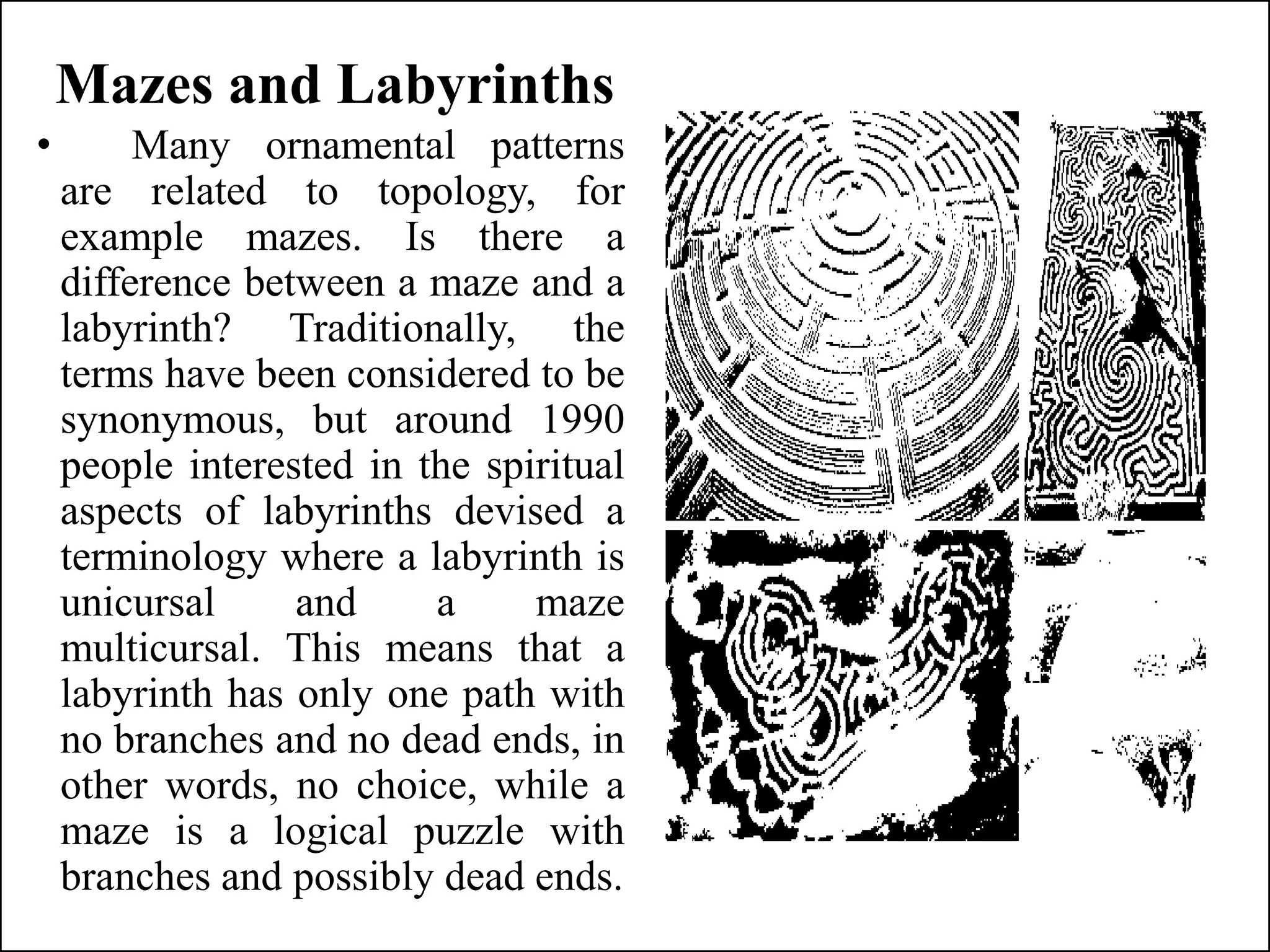 Mazes and Labyrinths
• Many ornamental patterns
are related to topology, for
example mazes. Is there a
difference between a maze and a
labyrinth? Traditionally, the
terms have been considered to be
synonymous, but around 1990
people interested in the spiritual
aspects of labyrinths devised a
terminology where a labyrinth is
unicursal and a maze
multicursal. This means that a
labyrinth has only one path with
no branches and no dead ends, in
other words, no choice, while a
maze is a logical puzzle with
branches and possibly dead ends.
 