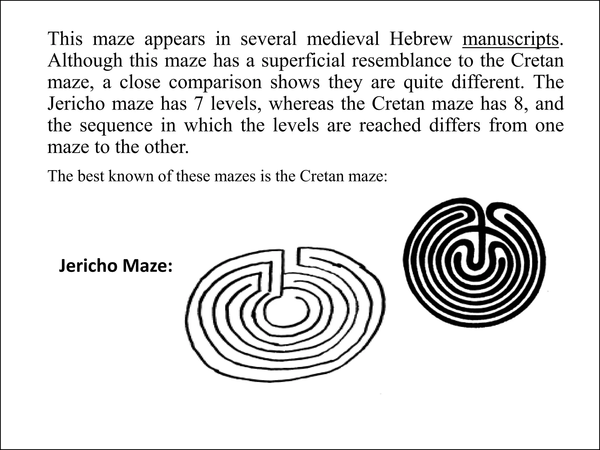 This maze appears in several medieval Hebrew manuscripts.
Although this maze has a superficial resemblance to the Cretan
maze, a close comparison shows they are quite different. The
Jericho maze has 7 levels, whereas the Cretan maze has 8, and
the sequence in which the levels are reached differs from one
maze to the other.
The best known of these mazes is the Cretan maze:
Jericho Maze:
 