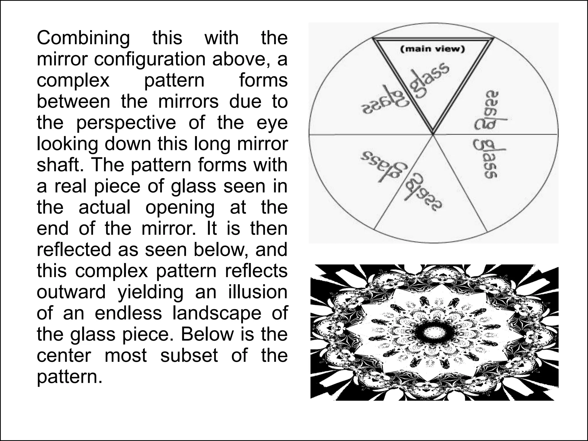 Combining this with the
mirror configuration above, a
complex pattern forms
between the mirrors due to
the perspective of the eye
looking down this long mirror
shaft. The pattern forms with
a real piece of glass seen in
the actual opening at the
end of the mirror. It is then
reflected as seen below, and
this complex pattern reflects
outward yielding an illusion
of an endless landscape of
the glass piece. Below is the
center most subset of the
pattern.
 