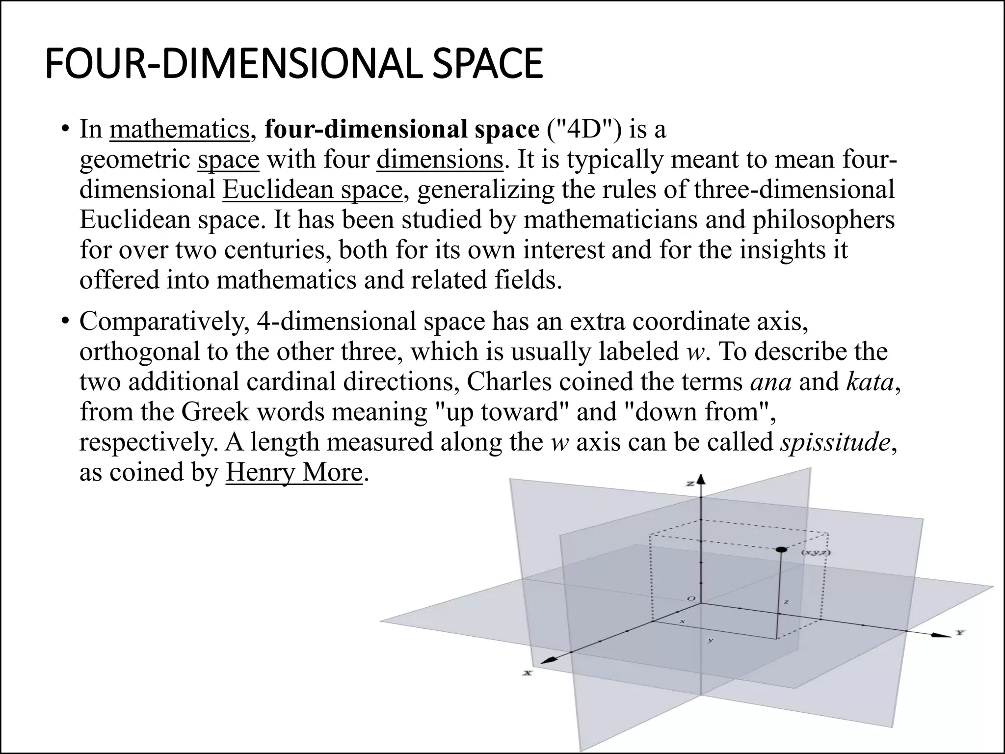 FOUR-DIMENSIONAL SPACE
• In mathematics, four-dimensional space ("4D") is a
geometric space with four dimensions. It is typically meant to mean four-
dimensional Euclidean space, generalizing the rules of three-dimensional
Euclidean space. It has been studied by mathematicians and philosophers
for over two centuries, both for its own interest and for the insights it
offered into mathematics and related fields.
• Comparatively, 4-dimensional space has an extra coordinate axis,
orthogonal to the other three, which is usually labeled w. To describe the
two additional cardinal directions, Charles coined the terms ana and kata,
from the Greek words meaning "up toward" and "down from",
respectively. A length measured along the w axis can be called spissitude,
as coined by Henry More.
 