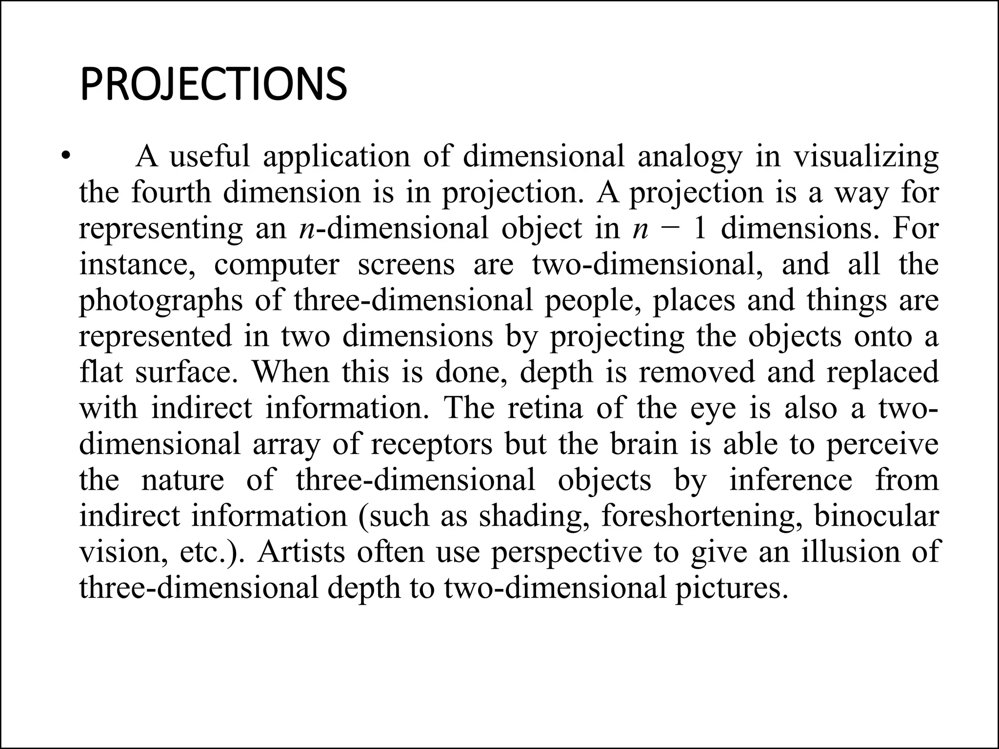 PROJECTIONS
• A useful application of dimensional analogy in visualizing
the fourth dimension is in projection. A projection is a way for
representing an n-dimensional object in n − 1 dimensions. For
instance, computer screens are two-dimensional, and all the
photographs of three-dimensional people, places and things are
represented in two dimensions by projecting the objects onto a
flat surface. When this is done, depth is removed and replaced
with indirect information. The retina of the eye is also a two-
dimensional array of receptors but the brain is able to perceive
the nature of three-dimensional objects by inference from
indirect information (such as shading, foreshortening, binocular
vision, etc.). Artists often use perspective to give an illusion of
three-dimensional depth to two-dimensional pictures.
 