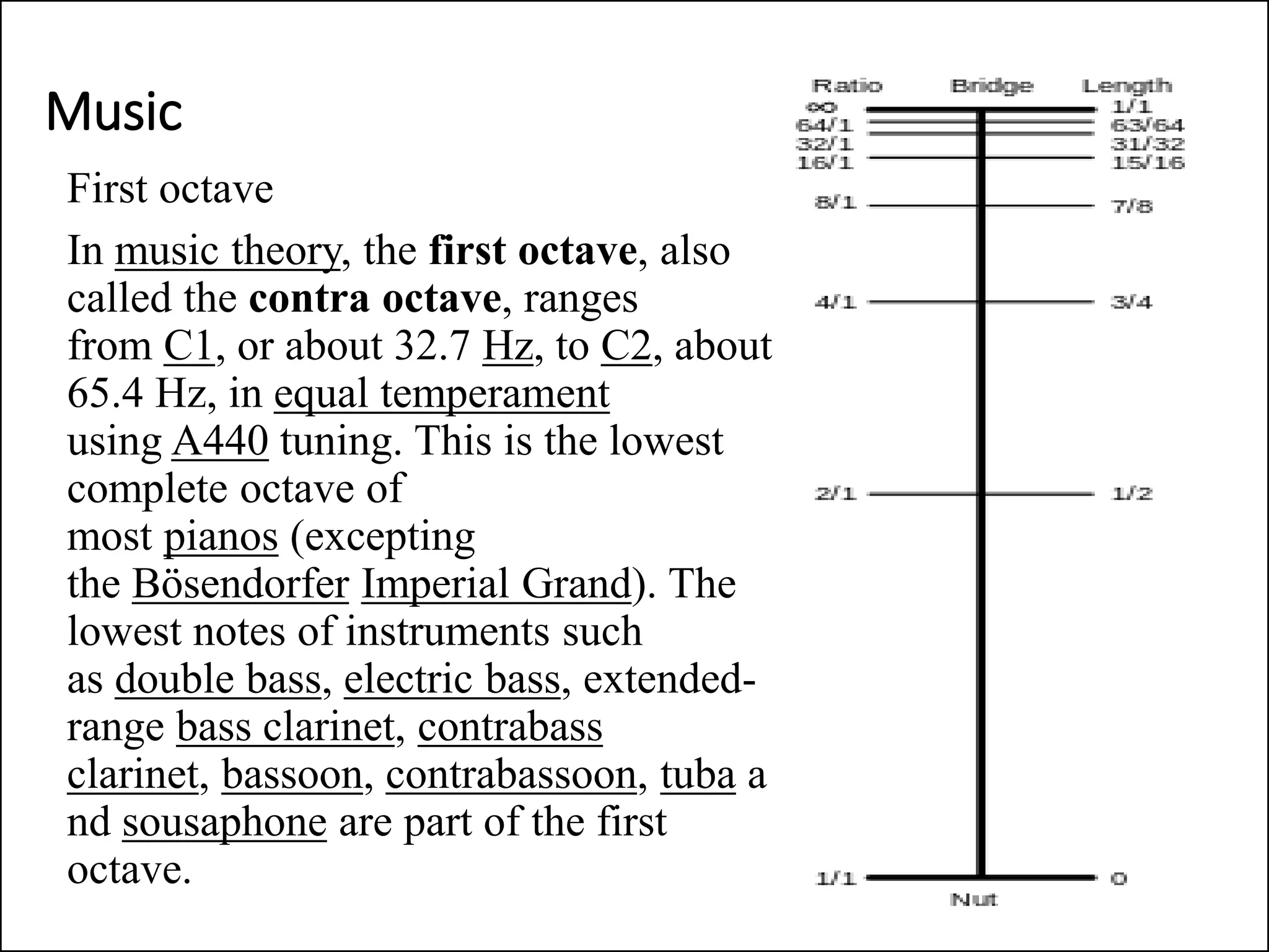 Music
First octave
In music theory, the first octave, also
called the contra octave, ranges
from C1, or about 32.7 Hz, to C2, about
65.4 Hz, in equal temperament
using A440 tuning. This is the lowest
complete octave of
most pianos (excepting
the Bösendorfer Imperial Grand). The
lowest notes of instruments such
as double bass, electric bass, extended-
range bass clarinet, contrabass
clarinet, bassoon, contrabassoon, tuba a
nd sousaphone are part of the first
octave.
 