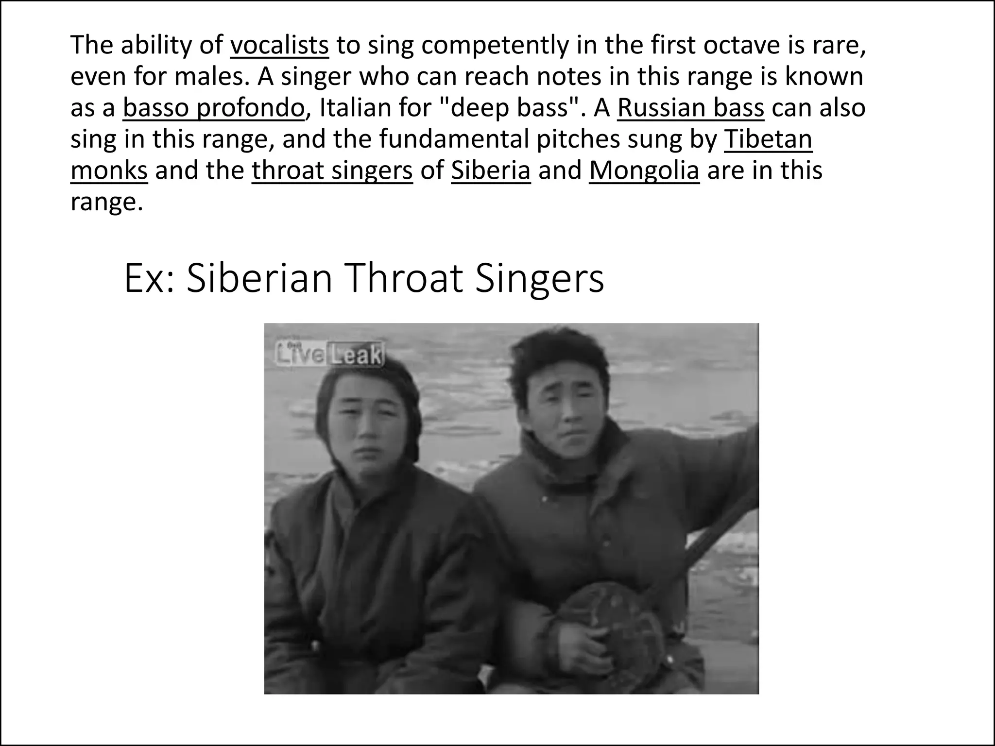 Ex: Siberian Throat Singers
The ability of vocalists to sing competently in the first octave is rare,
even for males. A singer who can reach notes in this range is known
as a basso profondo, Italian for "deep bass". A Russian bass can also
sing in this range, and the fundamental pitches sung by Tibetan
monks and the throat singers of Siberia and Mongolia are in this
range.
 
