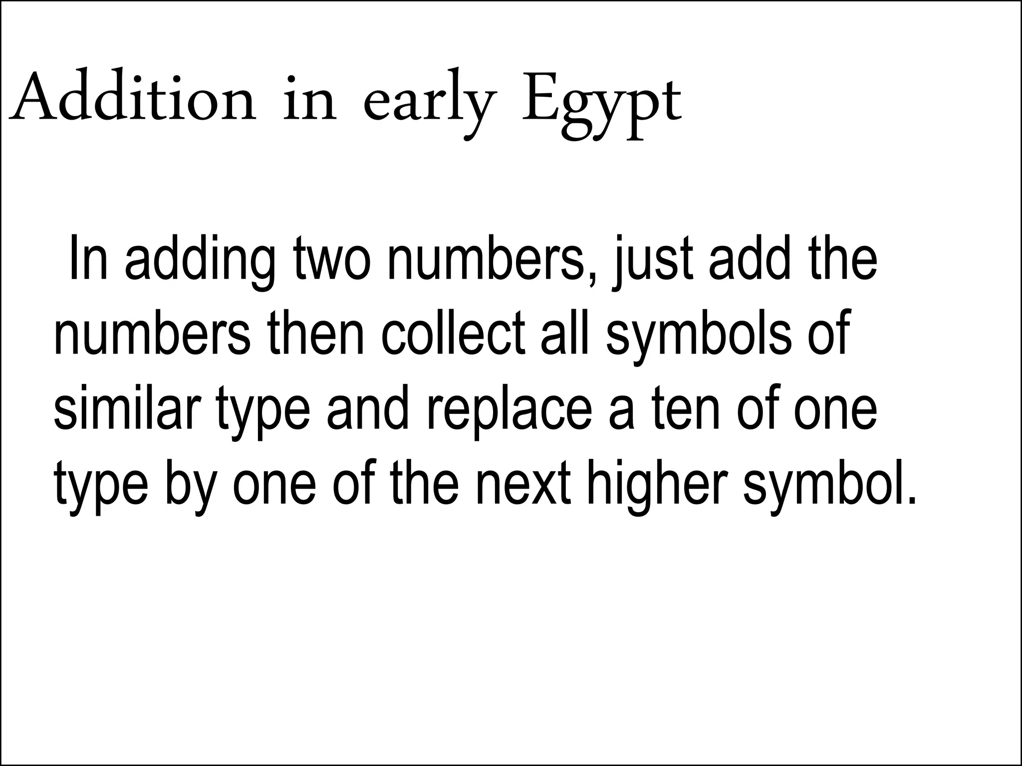 Addition in early Egypt
In adding two numbers, just add the
numbers then collect all symbols of
similar type and replace a ten of one
type by one of the next higher symbol.
 