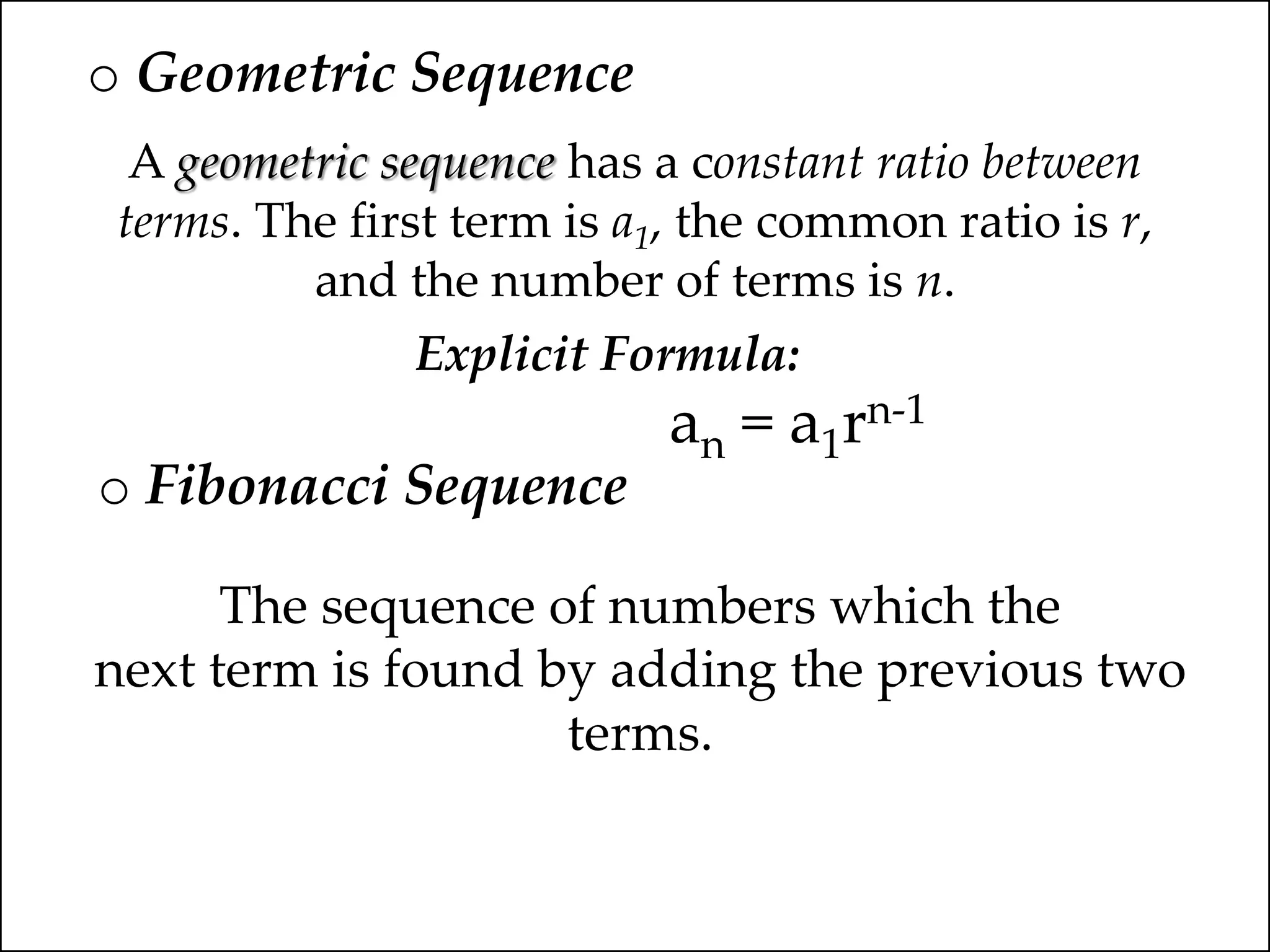 o Geometric Sequence
A geometric sequence has a constant ratio between
terms. The first term is a1, the common ratio is r,
and the number of terms is n.
Explicit Formula:
an = a1rn-1
o Fibonacci Sequence
The sequence of numbers which the
next term is found by adding the previous two
terms.
 