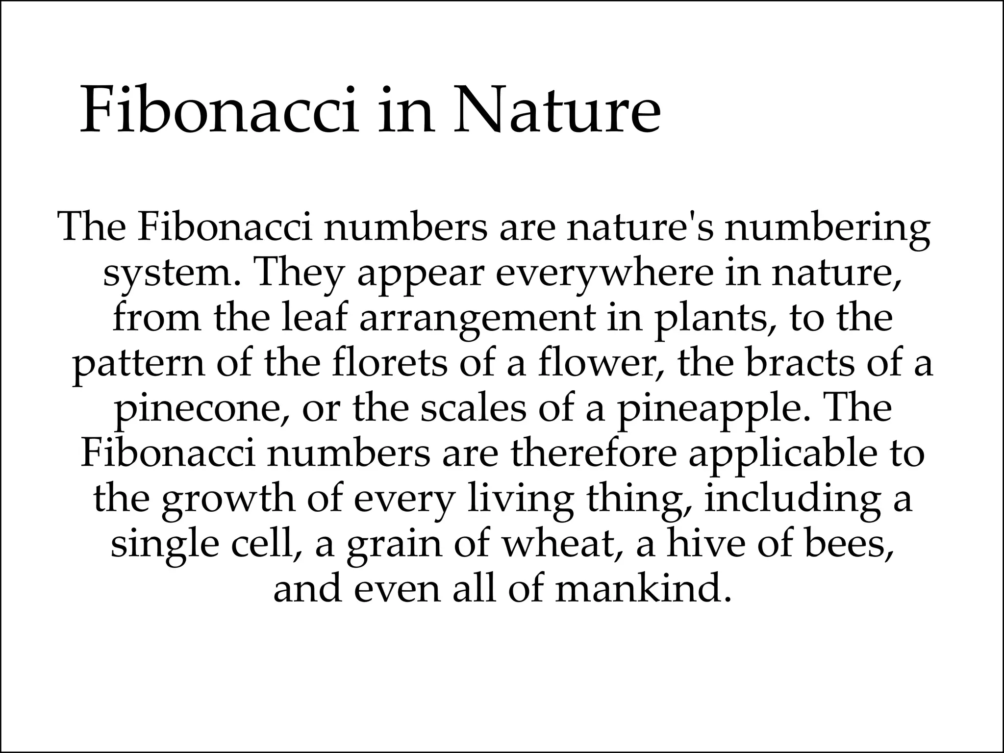 Fibonacci in Nature
The Fibonacci numbers are nature's numbering
system. They appear everywhere in nature,
from the leaf arrangement in plants, to the
pattern of the florets of a flower, the bracts of a
pinecone, or the scales of a pineapple. The
Fibonacci numbers are therefore applicable to
the growth of every living thing, including a
single cell, a grain of wheat, a hive of bees,
and even all of mankind.
 