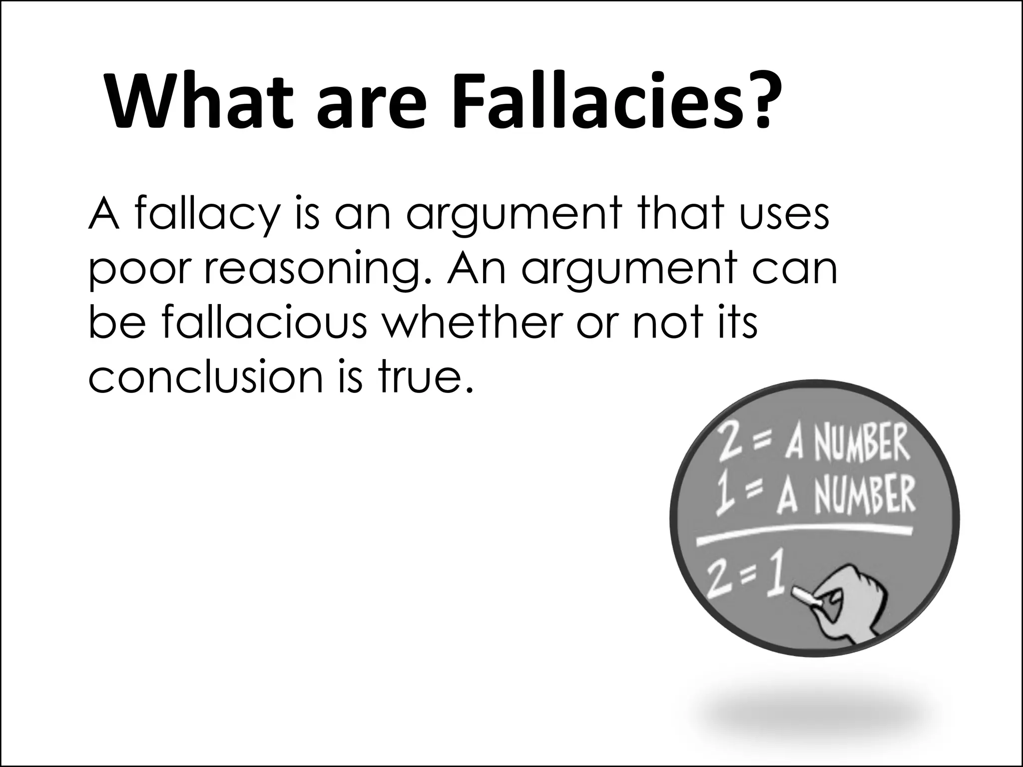 What are Fallacies?
A fallacy is an argument that uses
poor reasoning. An argument can
be fallacious whether or not its
conclusion is true.
 