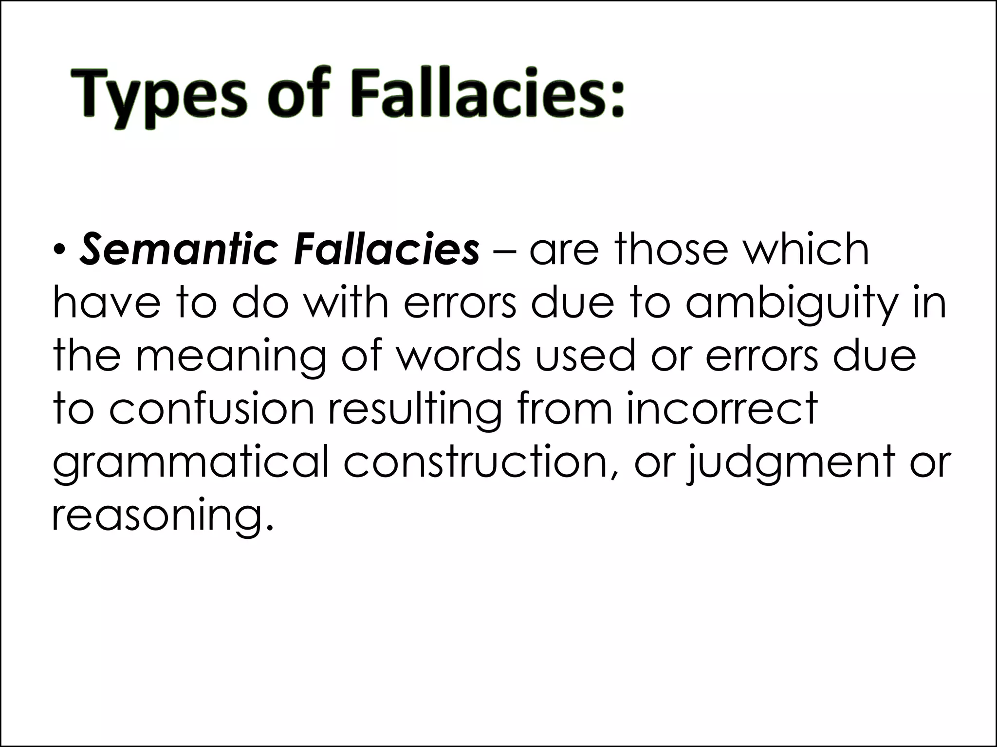 • Semantic Fallacies – are those which
have to do with errors due to ambiguity in
the meaning of words used or errors due
to confusion resulting from incorrect
grammatical construction, or judgment or
reasoning.
 