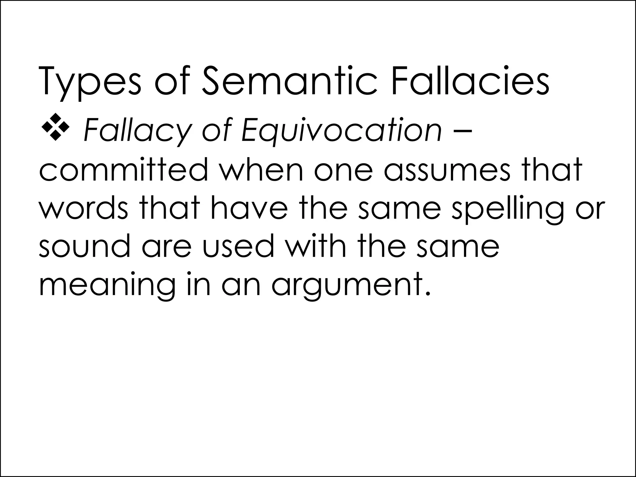 Types of Semantic Fallacies
 Fallacy of Equivocation –
committed when one assumes that
words that have the same spelling or
sound are used with the same
meaning in an argument.
 