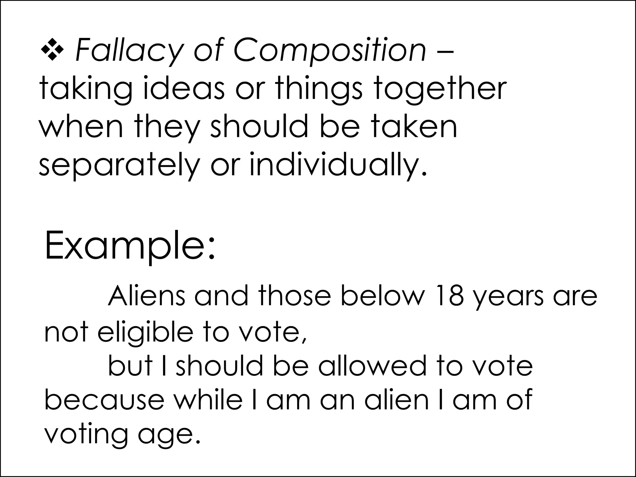  Fallacy of Composition –
taking ideas or things together
when they should be taken
separately or individually.
Example:
Aliens and those below 18 years are
not eligible to vote,
but I should be allowed to vote
because while I am an alien I am of
voting age.
 