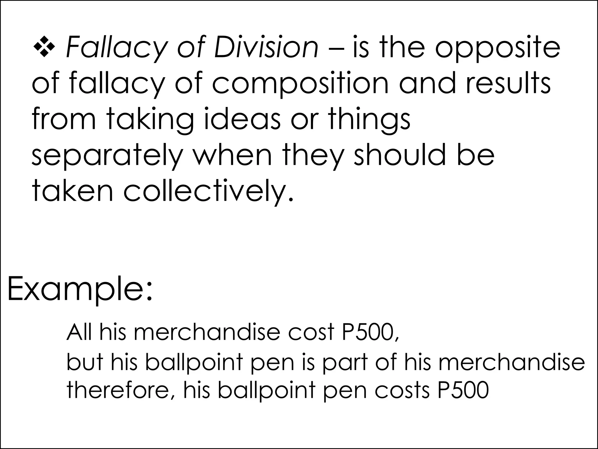  Fallacy of Division – is the opposite
of fallacy of composition and results
from taking ideas or things
separately when they should be
taken collectively.
Example:
All his merchandise cost P500,
but his ballpoint pen is part of his merchandise
therefore, his ballpoint pen costs P500
 