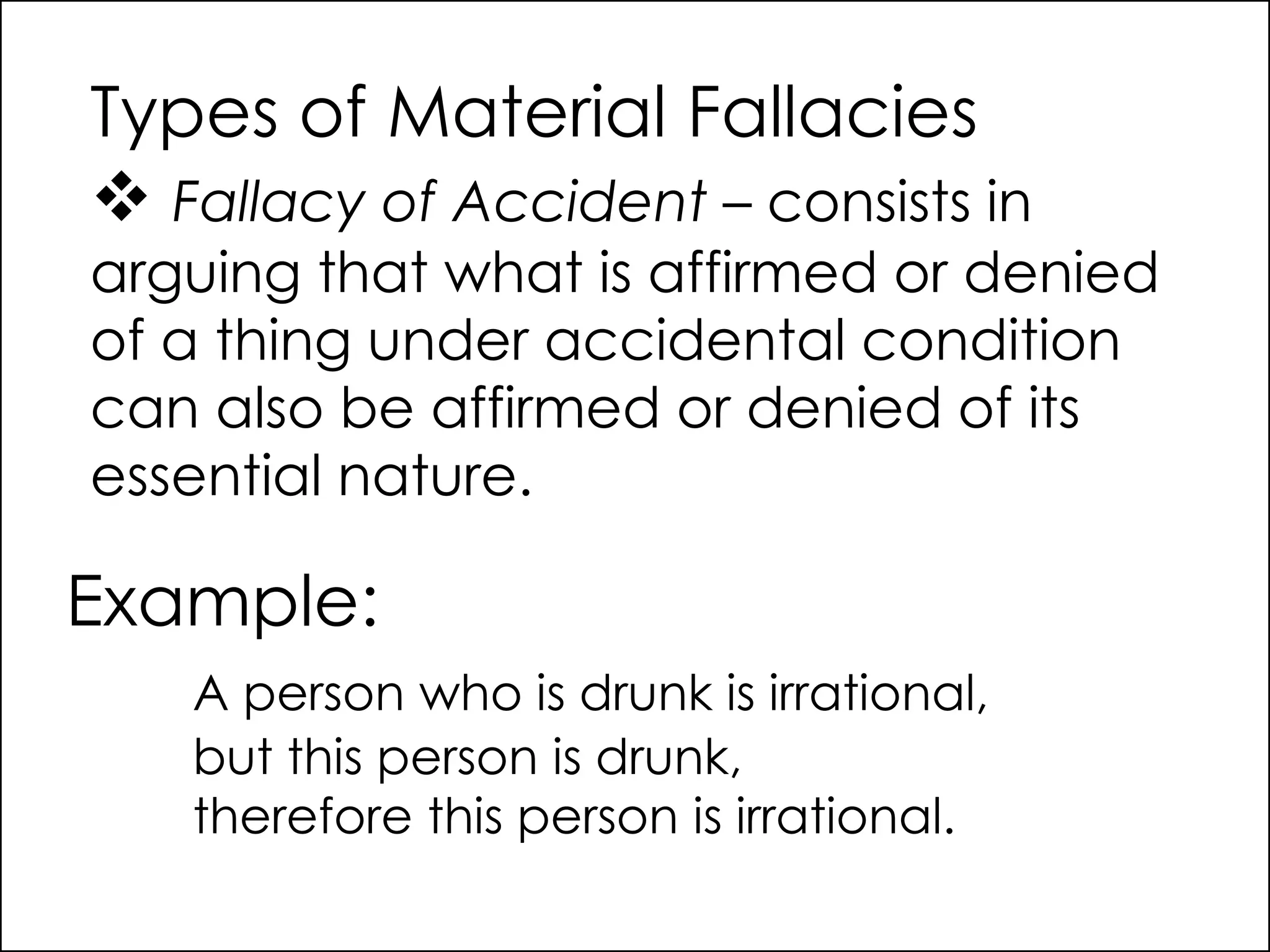Types of Material Fallacies
 Fallacy of Accident – consists in
arguing that what is affirmed or denied
of a thing under accidental condition
can also be affirmed or denied of its
essential nature.
Example:
A person who is drunk is irrational,
but this person is drunk,
therefore this person is irrational.
 