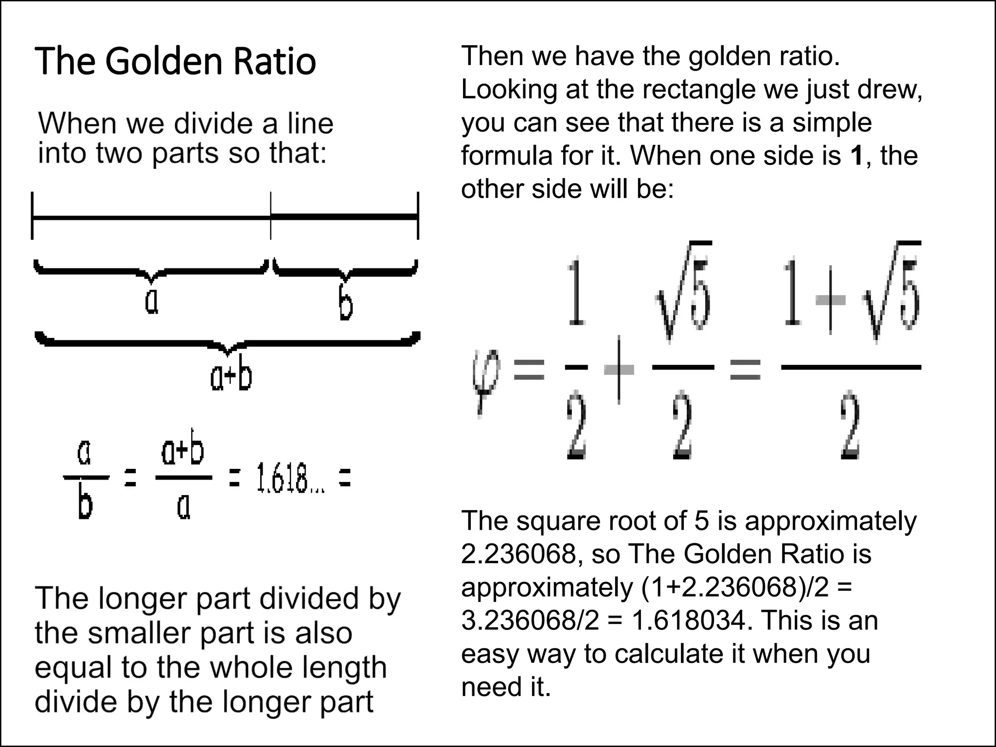 The Golden Ratio Then we have the golden ratio.
Looking at the rectangle we just drew,
you can see that there is a simple
formula for it. When one side is 1, the
other side will be:
The square root of 5 is approximately
2.236068, so The Golden Ratio is
approximately (1+2.236068)/2 =
3.236068/2 = 1.618034. This is an
easy way to calculate it when you
need it.
 