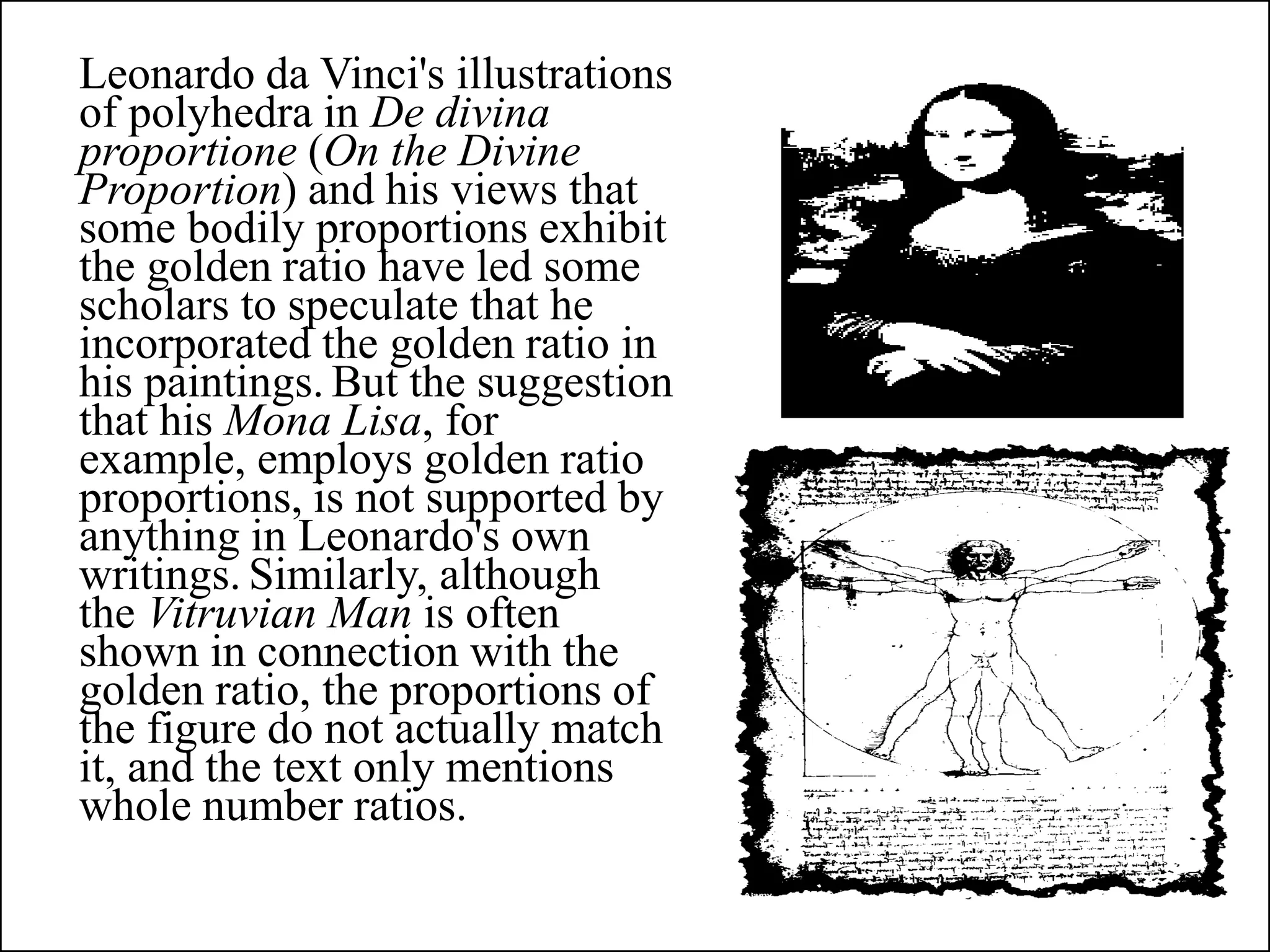 Leonardo da Vinci's illustrations
of polyhedra in De divina
proportione (On the Divine
Proportion) and his views that
some bodily proportions exhibit
the golden ratio have led some
scholars to speculate that he
incorporated the golden ratio in
his paintings. But the suggestion
that his Mona Lisa, for
example, employs golden ratio
proportions, is not supported by
anything in Leonardo's own
writings. Similarly, although
the Vitruvian Man is often
shown in connection with the
golden ratio, the proportions of
the figure do not actually match
it, and the text only mentions
whole number ratios.
 