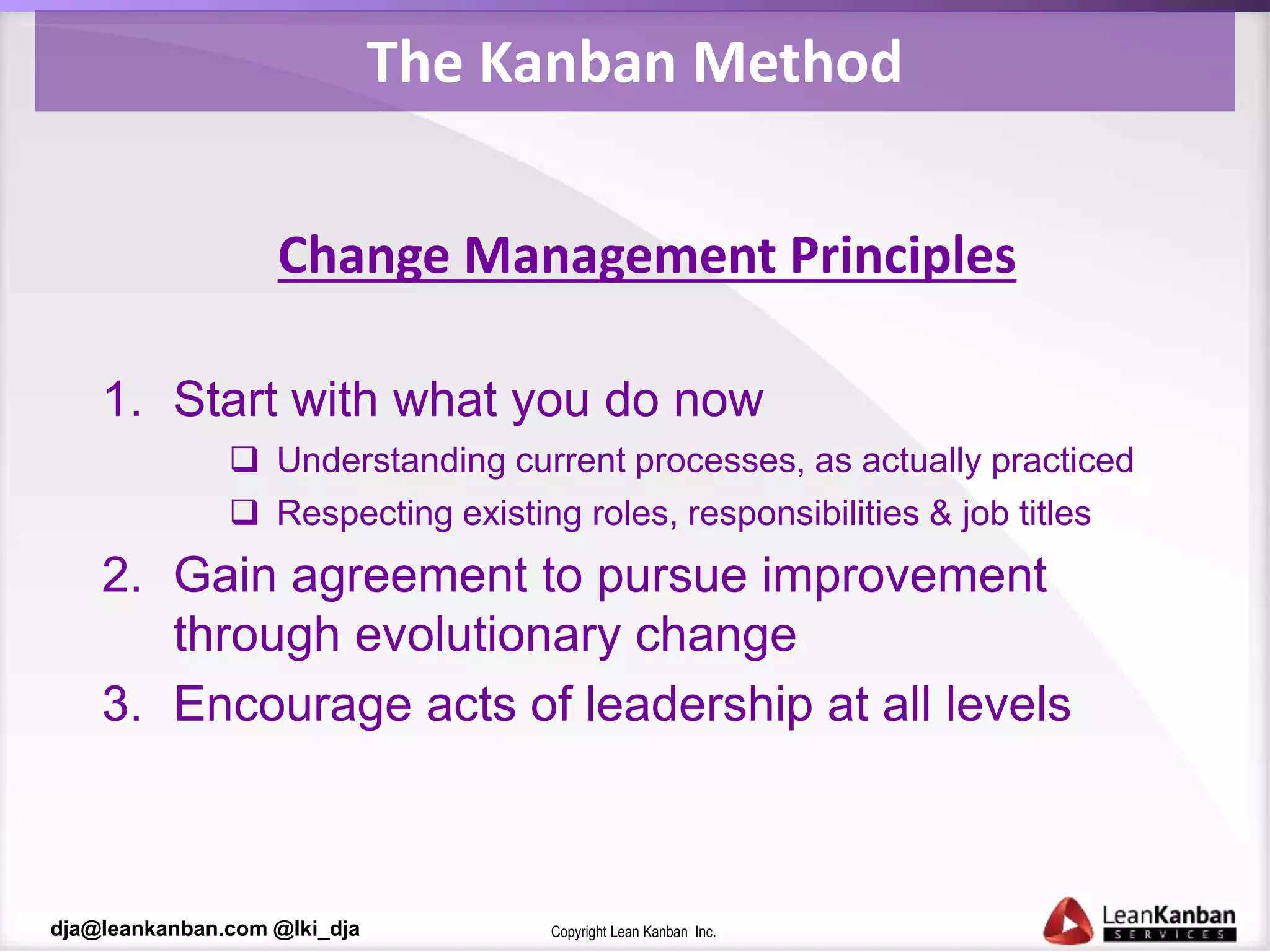 Copyright Lean Kanban Inc.dja@leankanban.com @lki_dja
The Kanban Method
Change Management Principles
1. Start with what you do now
 Understanding current processes, as actually practiced
 Respecting existing roles, responsibilities & job titles
2. Gain agreement to pursue improvement
through evolutionary change
3. Encourage acts of leadership at all levels
 