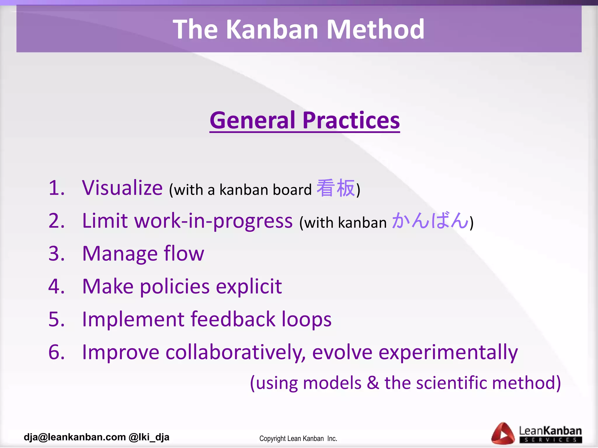 Copyright Lean Kanban Inc.dja@leankanban.com @lki_dja
The Kanban Method
General Practices
1. Visualize (with a kanban board 看板)
2. Limit work-in-progress (with kanban かんばん)
3. Manage flow
4. Make policies explicit
5. Implement feedback loops
6. Improve collaboratively, evolve experimentally
(using models & the scientific method)
 