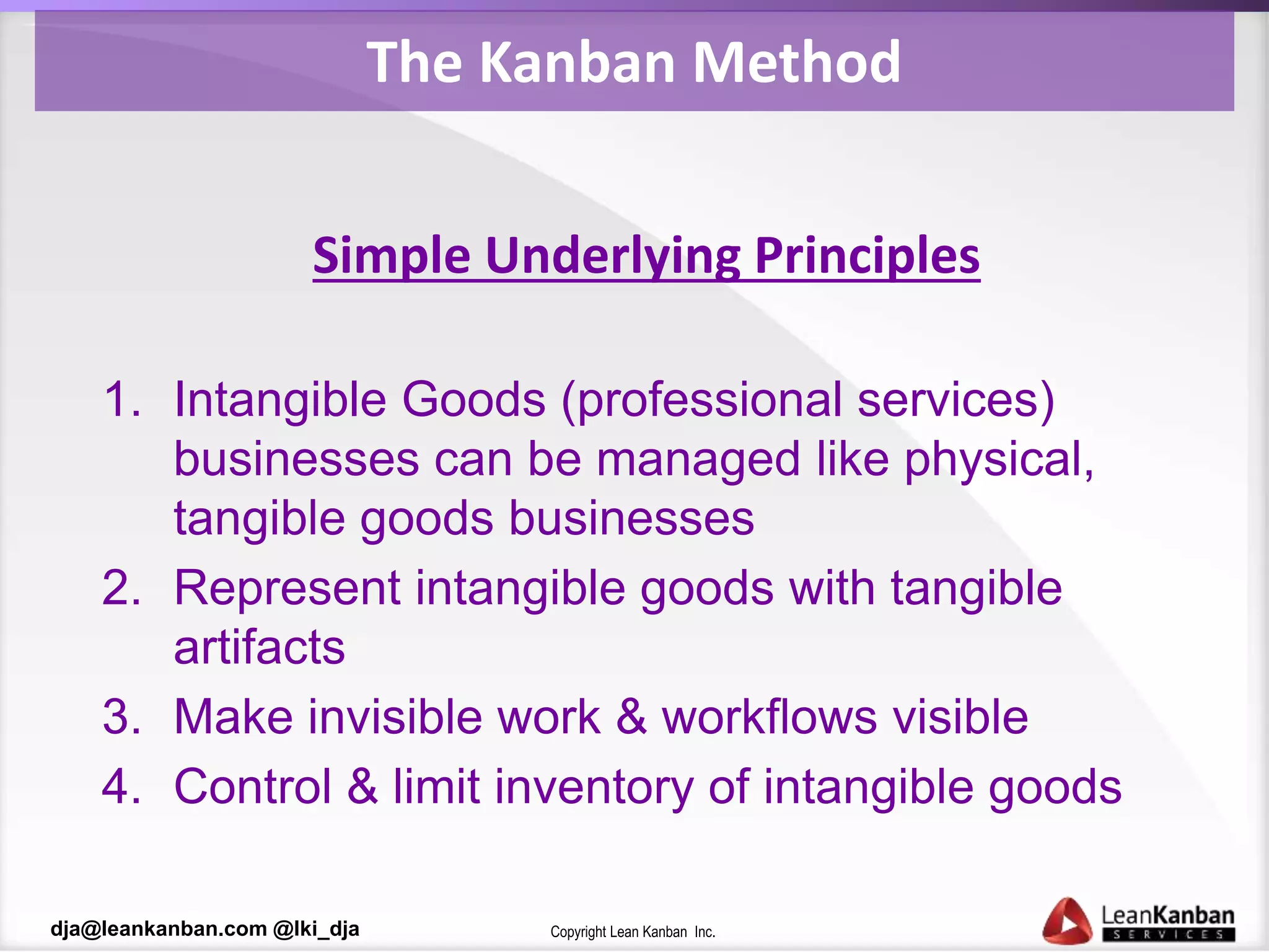 Copyright Lean Kanban Inc.dja@leankanban.com @lki_dja
The Kanban Method
Simple Underlying Principles
1. Intangible Goods (professional services)
businesses can be managed like physical,
tangible goods businesses
2. Represent intangible goods with tangible
artifacts
3. Make invisible work & workflows visible
4. Control & limit inventory of intangible goods
 