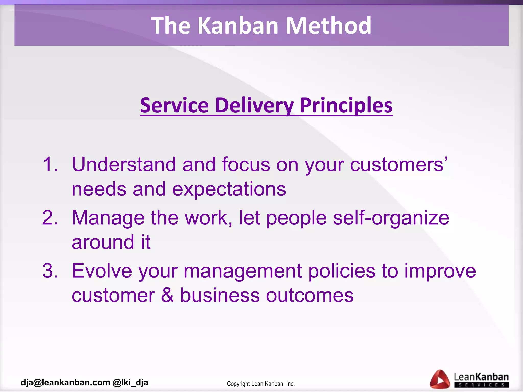 Copyright Lean Kanban Inc.dja@leankanban.com @lki_dja
The Kanban Method
Service Delivery Principles
1. Understand and focus on your customers’
needs and expectations
2. Manage the work, let people self-organize
around it
3. Evolve your management policies to improve
customer & business outcomes
 
