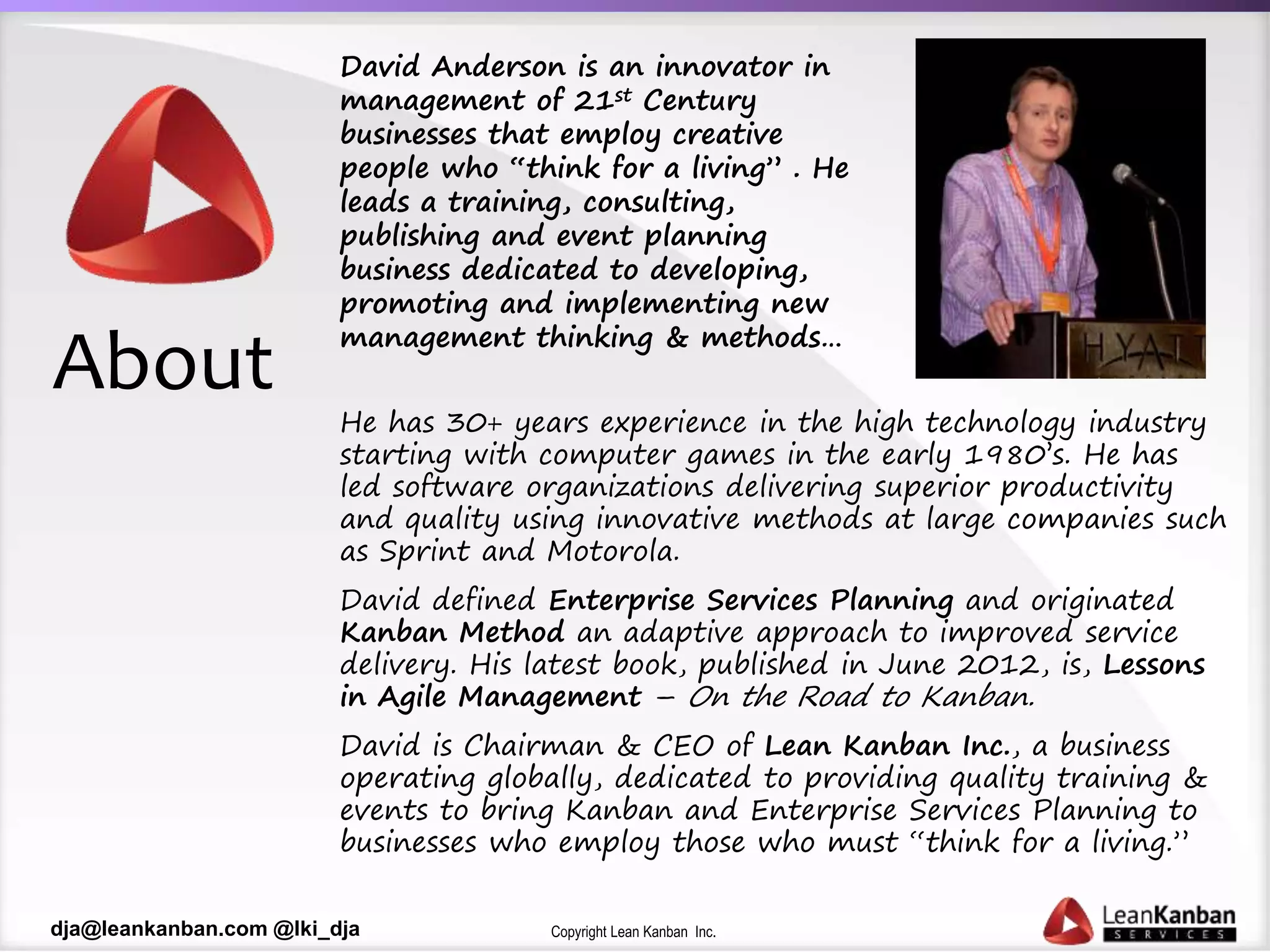 Copyright Lean Kanban Inc.dja@leankanban.com @lki_dja
About
David Anderson is an innovator in
management of 21st Century
businesses that employ creative
people who “think for a living” . He
leads a training, consulting,
publishing and event planning
business dedicated to developing,
promoting and implementing new
management thinking & methods…
He has 30+ years experience in the high technology industry
starting with computer games in the early 1980’s. He has
led software organizations delivering superior productivity
and quality using innovative methods at large companies such
as Sprint and Motorola.
David defined Enterprise Services Planning and originated
Kanban Method an adaptive approach to improved service
delivery. His latest book, published in June 2012, is, Lessons
in Agile Management – On the Road to Kanban.
David is Chairman & CEO of Lean Kanban Inc., a business
operating globally, dedicated to providing quality training &
events to bring Kanban and Enterprise Services Planning to
businesses who employ those who must “think for a living.”
 