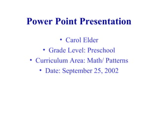 Power Point Presentation
• Carol Elder
• Grade Level: Preschool
• Curriculum Area: Math/ Patterns
• Date: September 25, 2002
 