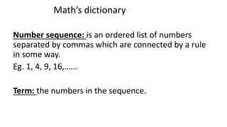 Number sequence: is an ordered list of numbers
separated by commas which are connected by a rule
in some way.
Eg. 1, 4, 9, 16,…...
Term: the numbers in the sequence.
Math’s dictionary
 