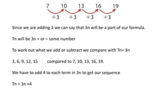 Since we are adding 3 we can say that 3n will be a part of our formula.
Tn will be 3n + or – some number
To work out what we add or subtract we compare with Tn= 3n
3, 6, 9, 12, 15 compared to 7, 10, 13, 16, 19.
We have to add 4 to each term in 3n to get our sequence
Tn = 3n +4
 