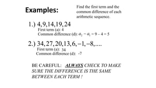 Find the first term and the
common difference of each
arithmetic sequence.
1.) 4,9,14,19,24
First term (a): 4
Common difference (d): 2 1
a a
− = 9 – 4 = 5
2.) 34,27,20,13,6, 1, 8,....
− −
First term (a): 34
Common difference (d): -7
BE CAREFUL: ALWAYS CHECK TO MAKE
SURE THE DIFFERENCE IS THE SAME
BETWEEN EACH TERM !
Examples:
 