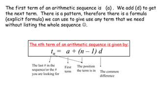The first term of an arithmetic sequence is (a) . We add (d) to get
the next term. There is a pattern, therefore there is a formula
(explicit formula) we can use to give use any term that we need
without listing the whole sequence ☺.
The nth term of an arithmetic sequence is given by:
The last # in the
sequence/or the #
you are looking for
First
term
The position
the term is in The common
difference
tn = a + (n – 1) d
 
